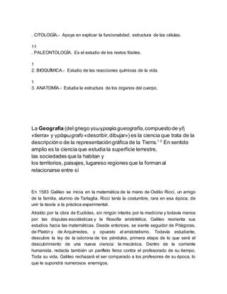 . CITOLOGÍA.- Apoya en explicar la funcionalidad, estructura de las células.
11
. PALEONTOLOGÍA. Es el estudio de los restos fósiles.
1
2. BIOQUÍMICA.- Estudio de las reacciones químicas de la vida.
1
3. ANATOMÍA.- Estudia la estructura de los órganos del cuerpo.
La Geografía (del griego γεωγραφία gueografía,compuesto de γῆ
«tierra» y γράφωgrafo «describir,dibujar») es la ciencia que trata de la
descripcióno de la representacióngráfica de la Tierra.1 2
En sentido
amplio es la ciencia que estudia la superficie terrestre,
las sociedades que la habitan y
los territorios, paisajes, lugareso regiones que la forman al
relacionarse entre sí
En 1583 Galileo se inicia en la matemática de la mano de Ostilio Ricci, un amigo
de la familia, alumno de Tartaglia. Ricci tenía la costumbre, rara en esa época, de
unir la teoría a la práctica experimental.
Atraído por la obra de Euclides, sin ningún interés por la medicina y todavía menos
por las disputas escolásticas y la filosofía aristotélica, Galileo reorienta sus
estudios hacia las matemáticas. Desde entonces, se siente seguidor de Pitágoras,
de Platón y de Arquímedes, y opuesto al aristotelismo. Todavía estudiante,
descubre la ley de la isócrona de los péndulos, primera etapa de lo que será el
descubrimiento de una nueva ciencia: la mecánica. Dentro de la corriente
humanista, redacta también un panfleto feroz contra el profesorado de su tiempo.
Toda su vida, Galileo rechazará el ser comparado a los profesores de su época, lo
que le supondrá numerosos enemigos.
 