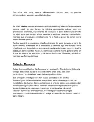 Dos años más tarde, retorna a Florencia sin diploma, pero con grandes
conocimientos y una gran curiosidad científica.
En 1848 Pasteur resolvió el misterio del ácido tartárico (C4H6O6).5 Esta sustancia
parecía existir en dos formas de idéntica composición química pero con
propiedades diferentes, dependiendo de su origen: el ácido tartárico proveniente
de seres vivos (por ejemplo, el que existe en el vino) era capaz de polarizar la luz,
mientras que el producido sintéticamente no lo hacía a pesar de contar con la
misma fórmula química.
Pasteur examinó al microscopio cristales diminutos de sales formadas a partir de
ácido tartárico sintetizado en el laboratorio, y observó algo muy curioso: había
cristales de dos tipos distintos, ambos casi exactamente iguales pero con simetría
especular, como nuestras manos. La composición era la misma, pero la forma en
la que los átomos se asociaban podía tomar dos formas diferentes y simétricas,
mientras una forma polarizaba
Salvador Moncada
Actual director del Instituto Wolfson para la Investigación Biomédica del University
College de Londres, ejerce la docencia durante años en su país natal
de Honduras, sin abandonar nunca la investigación médica.
Sus principales investigaciones han estado centradas en los efectos
farmacológicos de las substancias vaso-activas, especialmente productos del
metabolismo de diversos ácidos, así como en la síntesis, acción y degradación del
mediador biológico óxido nítrico. También ha realizado importantes trabajos en
temas de inflamación, plaquetas, interacción entreplaquetas y la pared
vascular, trombosis y arteriosclerosis. Su investigación sobre las drogas
relacionadas con el sistema circulatorio incluye el desarrollo del fármaco conocido
como Viagra.
 