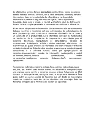 La informática, también llamada computación en| América,1 es una ciencia que
estudia métodos, técnicas, procesos, con el fin de almacenar, procesar y transmitir
información y datos en formato digital. La informática se ha desarrollado
rápidamente a partir de la segunda mitad del siglo XX, con la aparición de
tecnologías tales como el circuito, el Internet, y el teléfono móvil. Se define como
la rama de la tecnología que estudia el tratamiento automático de la información.
En los inicios del proceso de información, con la informática sólo se facilitaban los
trabajos repetitivos y monótonos del área administrativa. La automatización de
esos procesos trajo como consecuencia directa una disminución de los costes y
un incremento en la productividad. En la informática convergen los fundamentos
de las ciencias de la computación, la programación y metodologías para el
desarrollo de software, la arquitectura de computadores, las redes de
computadores, la inteligencia artificial y ciertas cuestiones relacionadas con
la electrónica. Se puede entender por informática a la unión sinérgica de todo este
conjunto de disciplinas. Esta disciplina se aplica a numerosas y variadas áreas del
conocimiento o la actividad humana, como por ejemplo: gestión de
negocios, almacenamiento y consulta de información, monitorización y control
de procesos, industria, robótica, comunicaciones, control
de transportes, investigación, desarrollo de juegos, diseño computarizado,
aplicaciones
/herramientas multimedia, medicina, biología, física, química, meteorología, ingeni
ería, arte, etc. Puede tanto facilitar la toma de decisiones a nivel gerencial (en
una empresa) como permitir el control de procesos críticos. Actualmente es difícil
concebir un área que no use, de alguna forma, el apoyo de la informática. Ésta
puede cubrir un enorme abanico de funciones, que van desde las más simples
cuestiones domésticas hasta los cálculos científicos más complejos. Entre las
funciones principales de la informática se cuentan las siguientes:
 