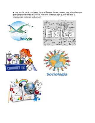 ● Hay mucha gente que busca hacerse famosa de una manera muy absurda como
por ejemplo subiendo un video a YouTube contando algo que no es real, y
muchísimas personas se lo creen.
 