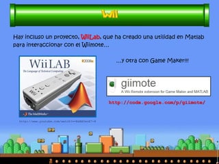Su novedoso mando (Wiimote) ha tenido muchas aplicaciones en el 
ámbito científico (y no tan científico): 
•control de robots, paneles/monitores reactivos, reconocimiento y seguimiento de formas y sujetos. 
http://www.youtube.com/watch?v=v1AJ_OBJUpY 
http://www.youtube.com/watch?v=TkmxhVtvLoM 
http://www.youtube.com/watch?v=0awjPUkBXOU  