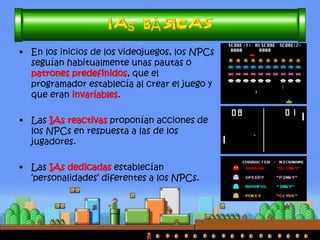 •Se llama IA a la rama de la informática dedicada a la implementación de agentes racionales (o aparentemente racionales) no vivos. 
•Dentro de un videojuego, se trata de definir técnicas de comportamiento para los personajes no manejables (NPCs en inglés) que ‘simulen’ ser racionales. Estos personajes podrán ser enemigos o colaboradores. 
•En principio no se trata de obtener comportamiento estrictamente humano, dado que esto conllevaría la inclusión ‘forzosa’ de errores (los humanos nos equivocamos mucho). 
 