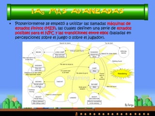 •En los inicios de los videojuegos, los NPCs seguían habitualmente unas pautas o patrones predefinidos, que el programador establecía al crear el juego y que eran invariables. 
•Las IAs reactivas proponían acciones de los NPCs en respuesta a las de los jugadores. 
•Las IAs dedicadas establecían ‘personalidades’ diferentes a los NPCs.  