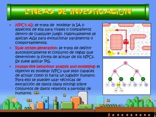 •La aparición de los videojuegos propició un nuevo entorno de problemas. 
•El primero y más directo que se propuso resolver fue el de los aspectos relativos a la IA. Este problema aún es el más relevante. 
•Posteriormente, con el avance de la tecnología, los videojuegos se fueron haciendo cada vez más complejos, con lo que se añadieron nuevos componentes que era posible investigar: 
–Búsqueda en mapas, predicción de combates, simulación, etc 
•En la actualidad, las posibilidades son tan grandes, que los temas de estudio han aumentado exponencialmente y del mismo modo la investigación científica (y publicaciones). 
 