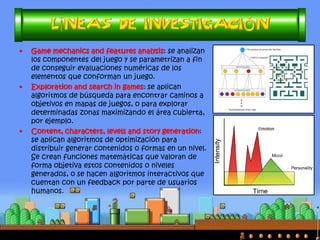 •Entre las Metaheurísticas más utilizadas están: Algoritmos Genéticos (AG), Algoritmos de Optimización basada en Colonias de Hormigas (OCH), Monte-Carlo Tree Search (MCTS), A*, Programación Genética (PG), Lógica Difusa, Redes Neuronales… 
•Y suelen aplicarse sobre máquinas de estados finitos (MEF), scripts, sistemas de reglas (SR) o sistemas expertos (SE), etc.  