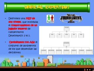 •Definimos una MEF de dos niveles, que modelaba el comportamiento de un jugador experto de campeonatos Deathmatch 1 vs 1. 
• Optimizamos con AGs el conjunto de parámetros de los que dependían las decisiones.  