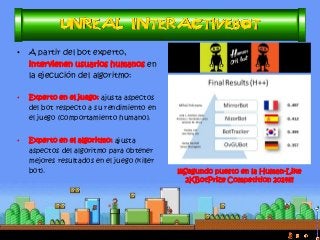 •A partir del bot experto, intervienen usuarios humanos en la ejecución del algoritmo: 
•Experto en el juego: ajusta aspectos del bot respecto a su rendimiento en el juego (comportamiento humano). 
•Experto en el algoritmo: ajusta aspectos del algoritmo para obtener mejores resultados en el juego (killer bot). 
¡¡¡Segundo puesto en la Human-Like 2KBotPrize Competition 2014!!!  