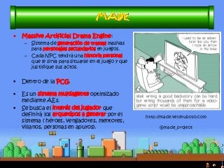 •Massive Artificial Drama Engine: 
–Sistema de generación de tramas masivas para personajes secundarios en juegos. 
–Cada NPC tendrá una historia personal que le sirva para situarse en el juego y que justifique sus actos. 
•Dentro de la PCG. 
•Es un sistema multiagente optimizado mediante AEs. 
•Se busca el interés del jugador que definirá los arquetipos a generar por el sistema ( héroes, vengadores, mentores, villanos, personas en apuros). 
http://made.velonuboso.com @made_project  