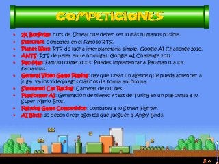 •2K BotPrize: bots de Unreal que deben ser lo más humanos posible. 
•Starcraft: combates en el famoso RTS. 
•Planet Wars: RTS de lucha interplanetaria simple. Google AI Challenge 2010. 
•ANTS: RTS de pelea entre hormigas. Google AI Challenge 2011. 
•Pac-Man: Famoso comecocos. Puedes implementar a Pac-man o a los fantasmas. 
•General Video Game Playing: hay que crear un agente que pueda aprender a jugar varios videojuegos clásicos de forma autónoma. 
•Simulated Car Racing: Carreras de coches. 
•Platformer AI: Generación de niveles y test de Turing en un plaformas a lo Super Mario Bros. 
•Fighting Game Competition: combates a lo Street Fighter. 
•AI Birds: se deben crear agentes que jueguen a Angry Birds.  