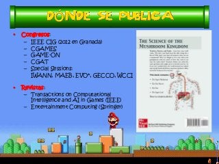•Congresos: 
–IEEE CIG (2012 en Granada) 
–CGAMES 
–GAME-ON 
–CGAT 
–Special Sessions: 
IWANN, MAEB, EVO*, GECCO, WCCI 
•Revistas: 
–Transactions on Computational Intelligence and AI in Games (IEEE) 
–Entertainment Computing (Springer)  