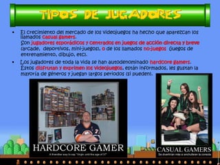 •Los jugadores de toda la vida se han autodenominado hardcore gamers. 
Éstos disfrutan y exprimen los videojuegos, están informados, les gustan la 
mayoría de géneros y juegan largos periodos (si pueden). 
•El crecimiento del mercado de los videojuegos ha hecho que aparezcan los llamados casual gamers. 
Son jugadores esporádicos y centrados en juegos de acción directa y breve 
(arcade, deportivos, mini-juegos), o de los llamados no-juegos (juegos de 
entrenamiento, dibujo, etc). 
Otra forma de decir “Virgen hasta los 37”  