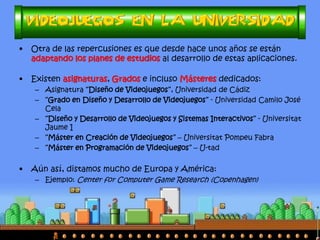 •Otra de las repercusiones es que desde hace unos años se están adaptando los planes de estudios al desarrollo de estas aplicaciones. 
•Existen asignaturas, Grados e incluso Másteres dedicados: 
–Asignatura “Diseño de Videojuegos”, Universidad de Cádiz 
–“Máster en Videojuegos” - Universidad de Málaga 
–“Máster en Creación de Videojuegos” – Universitat Pompeu Fabra 
–“Máster en Programación de Videojuegos” – U-tad 
–“Máster en Desarrollo de Videojuegos” – Universidad Complutense de Madrid 
•Aún así, distamos mucho de Europa y América: 
–Ejemplo: Center for Computer Game Research (Copenhague)  
