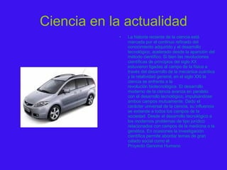 Ciencia en la actualidad La historia reciente de la ciencia está marcada por el continuo refinado del conocimiento adquirido y el desarrollo  tecnológico , acelerado desde la aparición del método científico. Si bien las revoluciones científicas de principios del  siglo XX  estuvieron ligadas al campo de la  física  a través del desarrollo de la  mecánica cuántica  y la  relatividad general , en el  siglo XXI  la ciencia se enfrenta a la  revolución biotecnológica . El desarrollo moderno de la ciencia avanza en paralelo con el desarrollo tecnológico, impulsándose ambos campos mutuamente. Dado el carácter universal de la ciencia, su influencia se extiende a todos los campos de la  sociedad . Desde el desarrollo tecnológico a los modernos problemas de tipo  jurídico  relacionados con campos de la  medicina  o la  genética . En ocasiones la investigación científica permite abordar temas de gran calado social como el  Proyecto Genoma Humano 