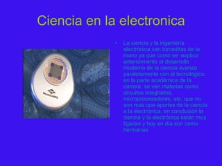Ciencia en la electronica La ciencia y la ingeniería electrónica van tomaditas de la mano ya que como se  explico anteriormente el desarrollo moderno de la ciencia avanza paralelamente con el tecnológico. en la parte académica de la carrera  se ven materias como circuitos integrados, microprocesadores, etc. que no son mas que aportes de la ciencia a la electrónica. en conclusión la ciencia y la electrónica están muy ligadas y hoy en día son como hermanas. 