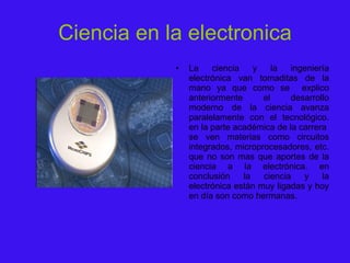 Ciencia en la electronica La ciencia y la ingeniería electrónica van tomaditas de la mano ya que como se  explico anteriormente el desarrollo moderno de la ciencia avanza paralelamente con el tecnológico. en la parte académica de la carrera  se ven materias como circuitos integrados, microprocesadores, etc. que no son mas que aportes de la ciencia a la electrónica. en conclusión la ciencia y la electrónica están muy ligadas y hoy en día son como hermanas. 