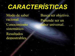 CARACTERÍSTICAS Modo de saber racional. Conocimiento sistemático. Resultados demostrables. Busca ser objetivo. Pretende ser un saber universal. 