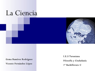 La Ciencia Gema Ramírez Rodríguez Vicente Fernández López I.E.S Turaniana  Filosofía y Ciudadanía 1º Bachillerato C 