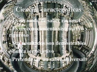 Ciencia: características - Es un modo de saber racional - Es un conocimiento sistemático y riguroso - Sus resultados son demostrables - Busca ser objetivo - Pretende ser un saber universal 