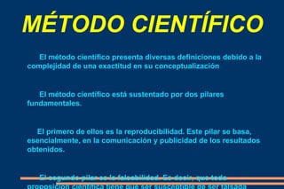 MÉTODO CIENTÍFICO El método científico presenta diversas definiciones debido a la complejidad de una exactitud en su conceptualización El método científico está sustentado por dos pilares fundamentales. El primero de ellos es la reproducibilidad. Este pilar se basa, esencialmente, en la comunicación y publicidad de los resultados obtenidos. El segundo pilar es la falsabilidad. Es decir, que toda proposición científica tiene que ser susceptible de ser falsada (falsacionismo). Esto implica que se pueden diseñar experimentos que en el caso de dar resultados distintos a los predichos negarían la hipótesis puesta a prueba. 