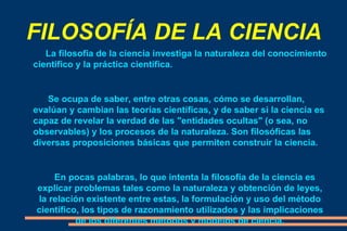 FILOSOFÍA DE LA CIENCIA La filosofia de la ciencia investiga la naturaleza del conocimiento científico y la práctica científica. Se ocupa de saber, entre otras cosas, cómo se desarrollan, evalúan y cambian las teorías científicas, y de saber si la ciencia es capaz de revelar la verdad de las "entidades ocultas" (o sea, no observables) y los procesos de la naturaleza. Son filosóficas las diversas proposiciones básicas que permiten construir la ciencia. En pocas palabras, lo que intenta la filosofía de la ciencia es explicar problemas tales como la naturaleza y obtención de leyes, la relación existente entre estas, la formulación y uso del método científico, los tipos de razonamiento utilizados y las implicaciones de los diferentes métodos y modelos de ciencia. 
