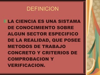 DEFINICION LA CIENCIA ES UNA SISTAMA DE CONOCIMIENTO SOBRE ALGUN SECTOR ESPECIFICO DE LA REALIDAD, QUE POSEE METODOS DE TRABAJO CONCRETO Y CRITERIOS DE COMPROBACION Y VERIFICACION.