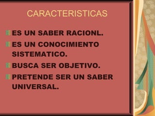 CARACTERISTICAS ES UN SABER RACIONL. ES UN CONOCIMIENTO SISTEMATICO. BUSCA SER OBJETIVO. PRETENDE SER UN SABER UNIVERSAL.