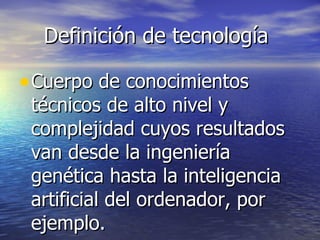 Definición de tecnología Cuerpo de conocimientos técnicos de alto nivel y complejidad cuyos resultados van desde la ingeniería genética hasta la inteligencia artificial del ordenador, por ejemplo. 