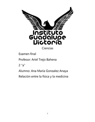 1
Ciencias
Examen final
Profesor: Ariel Trejo Bahena
2 “a”
Alumno: Ana María Gonzalez Anaya
Relación entre la física y la medicina
 