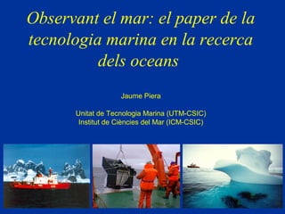 Observant el mar: el paper de la
tecnologia marina en la recerca
          dels oceans
                   Jaume Piera

      Unitat de Tecnologia Marina (UTM-CSIC)
       Institut de Ciències del Mar (ICM-CSIC)
 