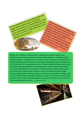 aos
                                                       e nção
                                                   er m s
                                            u alqu      de           ar-
                                 se   faz q às gran is, rece
                            não uais, ou                    o                  De
                       rio,                           de, p       aber             f
                     dá          s at           er. Po e um s e me acto, e
           oS  ecun entíﬁco             re solv ído d           erant           rec
                                                                                     e o ta bel
                                                                                                 s
    E nsin      ates ci           por         e xclu dade p              fen
                                                                               óm           n            a
No         deb           tinu
                              am       sinta e liber                   ima        eno ome d teoria
      des           con         o se           d                             g          s, c
                                                                                               uja e teor do Big
 gran es que               úblic privado                              aqu inária,                              ia,
       stõ           de p        e                                         is          res          ma
                                                                                             ulta ioria é pois a ng não
                                                                                                                          Ba
  que           gran a elite ar, 1991                               elem ições
         ue o         m                                                              da
                                                                                         Físi o de
                                                                                                   d            pu      sse
    se q ado a u astien Ba                                        con entare
                                   lib                                                                                      n
           r v           éb                                           side         s. C          ca d      ext ramen ta em
     rese alistas.
                        S
                                                                                        o             as       rap        te
                                                                 cos        r                                       o
             ci                                                     mo ável, o ntudo partícu laçõe
       espe                                                   atu       s,             que           , co         la      s da
                                                                  alm tal co                    dem nhece s                   s
                                                             de       ent         m
                                                                 son       e co o em                  ons
                                                                                                          tra
                                                                                                                 um
                                                                                                                      am
                                                                     ho.        mp               t
                                                                                     ort odas a bem                      od
                                                                         Jacq
                                                                              ues         a um            s ép       que a
                                                                                  Lab              a en        o         o
                                                                                      eyr
                                                                                          ie , 1
                                                                                                991
                                                                                                         orm cas, ain
                                                                                                              ep        d
                                                                                                                 arte a



 Depois, vem o despertar, o Renascimento. As descobertas começam a aparecer em
 abundância: Assim, ainda no domínio do cosmos: Nicoalu Copérnico - dezassete séculos
 depois de Aristarco - redescobre que o Sol está no centro do Universo (heliocentrismo). O
 alemão Johannes Kepler determina as três leis sobre a revolução dos planetas: Galileu, perto
 de Florença, observa a Lua pela primeira vez e os maiores satélites de Júpiter através de um
 telescópio; experimenta igualmente as leis da queda dos corpos. Quanto a Isaac Newton,
 em Londres, compreende que a luz branca é composta por luzes coloridas, mas também
 que a massa atrai a massa mesmo à distância, o que é uma ideia extraordinária. Olatis
 Romer, no Observatório de Paris, descobre que a luz tem uma velocidade e consegue medi-
 la. O francês Pierre Simon de Laplace imagina que o sistema solar é oriundo de uma nuvem
 de poeira cósmica. Foram todos estes gigantes do pensamento cientíﬁco que construíram a
 nossa concepção atual do cosmos… Jacques Labeyrie, 1991
 