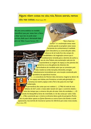Alguns vêem coisas no céu; nós, físicos astrais, vemos
      céu nas coisas. Michel Cassé, 1991


Há uma certa estética no modelo
(cientíﬁco) que, por vezes, leva o físico
a dizer que isto só pode estar
correto, dado que é demasiado belo
para ser falso. Pasquale Nardone, 1991                                     “Está a fazer-nos
                                                       sonhar!”: é a exclamação tantas vezes
                                                     ouvida quando se propõem estes novos
                                                  horizontes do conhecimento. A realidade
                                                assim descoberta, ou construída pelo saber,
                                              coloca-se de tal modo fora dos campos da
                                            sensibilidade e da imaginação comuns que é
                                         imediatamente remetida para o domínio do sonho e,
                                       até, do mito. Todavia, esta exclamação nada tem de
                                     surpreendente: as imagens do espaço, as dos planetas tão
                                   próximos ou as das galáxias tão distantes são
                                perturbadoras de novidade assim que se comentam, pois
                              nelas revelam-se então durações, dimensões, energias
                            absolutamente inconcebíveis por uma intuição constituída pelo
                          quotidiano da experiência humana.
                         (…) a consciência do Homem deve, doravante, imaginar-se dentro de
                      um espaço sem balizas, sem fronteiras, curvado pela gravitação e a
                    presença da matéria, espaço onde a Terra não passa de uma frágil
                   embarcação.
                 À permanência das coisas que nos rodeiam (…) (“Não há nada de novo
               debaixo do Sol”), todo o nosso saber (atual) vem opor o contrário: desde a
             noite dos tempos que o universo não pára de estar cheio de novidades. (…) O
           estado de desequilíbrio, fonte de criatividade, é a lei das coisas por todo o lado.
         (…) Não surpreende que o cinema se alimente desta queda de perspetiva. Porém,
       não se pode deixar apenas ao Quinto Elemento ou outras Guerra das Estrelas a tarefa
     apaixonante, mas temível, de reconstruir pontos de referência para estas novas escalas.
   Pierre Léna, 1991
 