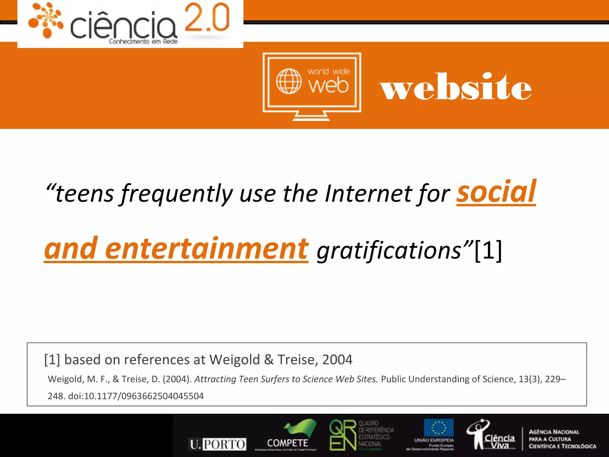 website

“teens frequently use the Internet for social

and entertainment gratifications”[1]


[1] based on references at Weigold & Treise, 2004
Weigold, M. F., & Treise, D. (2004). Attracting Teen Surfers to Science Web Sites. Public Understanding of Science, 13(3), 229–
248. doi:10.1177/0963662504045504
 