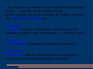 * La ciencia es un sistema de conocimientos sobre algún sector  especifico de la realidad, de un modo racional, que posee métodos  de trabajo concretos. Sus objetivos y funciones son: Explicar los Hechos:  Analizar e interpretar racionalmente los hechos y estudiar cómo se relacionan  y  formular leyes. Predecir las Posibilidades : Expresar posibilidades( predecir). Dominar la Naturaleza: Obtener conocimientos que permitan controlar los fenómenos naturales ( dominar). 