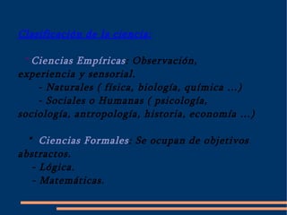 Clasificación de la ciencia: * Ciencias Empíricas : Observación, experiencia y sensorial. - Naturales ( física, biología, química …) - Sociales o Humanas ( psicología, sociología, antropología, historia, economía …) *  Ciencias Formales : Se ocupan de objetivos abstractos. - Lógica. - Matemáticas. 