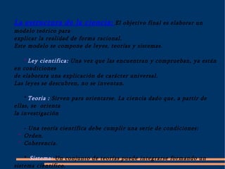   La estructura de la ciencia: El objetivo final es elaborar un modelo teórico para explicar la realidad de forma racional. Este modelo se compone de leyes, teorías y sistemas. *  Ley cientifica:  Una vez que las encuentran y comprueban, ya están en condiciones de elaborara una explicación de carácter universal. Las leyes se descubren, no se inventan. *  Teoria : Sirven para orientarse. La ciencia dado que, a partir de ellas, se  orienta la investigación - Una teoría científica debe cumplir una serie de condiciones: *  Orden. *  Coherencia. * Sistema: Un conjunto de teorías puede integrarse formando un sistema científico.         