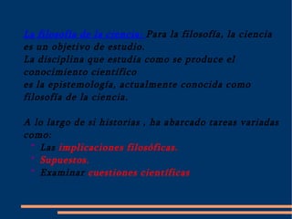 La filosofía de la ciencia: Para la filosofía, la ciencia es un objetivo de estudio. La disciplina que estudia como se produce el  conocimiento científico  es la epistemología, actualmente conocida como filosofía de la ciencia.  A lo largo de si historias , ha abarcado tareas variadas como: *  Las implicaciones filosóficas. *  Supuestos. *  Examinar cuestiones científicas 