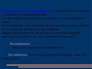 La teología: saber trascendente : La teología intenta conocer y  aproximarse intelectualmente a la divinidad, su naturaleza, su existencia ( de la que no se duda). La divinidad ha sido entendida de muchas formas dependiendo de las culturas, las épocas y las religiosas, aunque para la mayoría de ellas es una realidad absoluta, espiritual y eterna( la fe y un  fundamento racional). - Procedimiento Deductivo: Analizar el concepto Dios. - Vía inductiva: Todo lo que existe en el mundo, como los seres creados. 