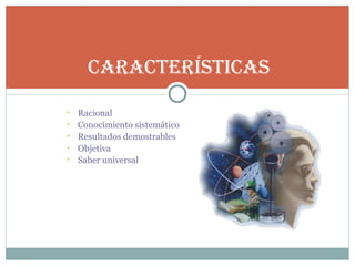 Racional Conocimiento sistemático Resultados demostrables Objetiva Saber universal Características