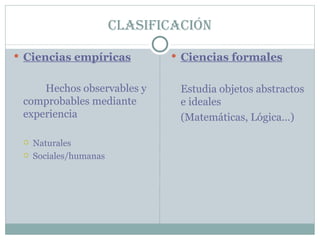 Clasificación Ciencias empíricas Hechos observables y comprobables mediante experiencia Naturales Sociales/humanas Ciencias formales Estudia objetos abstractos e ideales (Matemáticas, Lógica…)