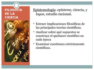 Filosofía de la ciencia Epistemología : epísteme , ciencia, y logos , estudio racional. Extraer implicaciones filosóficas de las principales teorías científicas. Analizar sobre qué supuestos se construye el quehacer científico en cada época Examinar cuestiones estrictamente científicas.