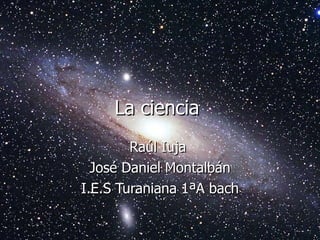 La ciencia  Raúl Iuja  José Daniel Montalbán I.E.S Turaniana 1ªA bach 
