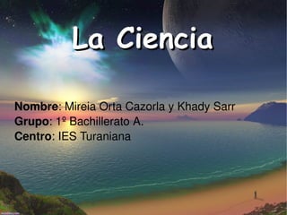 La Ciencia Nombre : Mireia Orta Cazorla y Khady Sarr Grupo : 1º Bachillerato A. Centro : IES Turaniana 