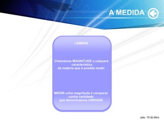 A MEDIDA
LEMBRA
Chamamos MAGNITUDE a calquera
característica
da materia que é posible medir.
MEDIR unha magnitude é comparar
cunha cantidade
que denominamos UNIDADE.
páx. 10 do libro
 