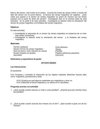 2

blanco del sensor, más fuerte es el campo. Cuando las líneas de campo entran a través del
lado del sensor con el punto blanco, la lectura del campo magnético es negativa. ¿Qué
crees que pasará si el sensor de campo magnético se girara de manera que las líneas
pasaran por la parte de atrás del sensor? Investigarás esto en la primera parte de esta
actividad. En la parte II de esta actividad, investigarás la relación entre la orientación del
sensor de campo magnético y la fortaleza del campo magnético.

Objetivos
En esta actividad,
    Investigarás la respuesta de un sensor de campo magnético en presencia de un imán
     bajo varias condiciones.
    Investigarás la relación entre la orientación del sensor      y la fortaleza del campo
     magnético.

Materiales
   Vernier LabQuest                                    Cinta adhesiva
   Sensor Vernier de campo magnético                   Tijeras
   Imán de barra o imán redondo sin marcar             Presillas
   Rueda rotulada con grados                           Papeles adhesivos pequeños
   Apuntador                                           (opcional)

Estándares y expectativas de grado

                                     OCTAVO GRADO

Las interacciones

El estudiante:

I.8.4 Compara y contrasta la interacción de los objetos mediante diferentes fuerzas tales
como: magnética, gravitacional y otras.

       I.8.4.2 Explica por qué algunos materiales son magnéticos y otros no.
       I.8.4.3 Describe la fuerza magnética y su efecto en la naturaleza.

Preguntas previas a la actividad
1. ¿Qué sucede cuando acercas un imán a unas presillas? ¿Importa qué polo orientas hacia
   las presillas?




2. ¿Qué sucede cuando acercas dos imanes uno al otro? ¿Qué sucede si giras uno de los
   imanes?
 