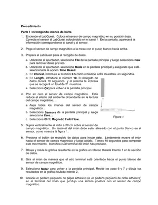 Procedimiento
 Parte I Investigando imanes de barra
 1. Enciende el LabQuest. Coloca el sensor de campo magnético en su posición baja.
    Conecta el sensor al LabQuest colocándolo en el canal 1. En la pantalla, aparecerá la
    información correspondiente al canal y al sensor.

 2. Pega el sensor de campo magnético a la mesa con el punto blanco hacia arriba.

 3. Prepara el LabQuest para el recogido de datos.
    a. Utilizando el apuntador, selecciona File de la pantalla principal y luego selecciona New
       para remover datos previos.
    b. Utilizando el apuntador, selecciona Mode en la pantalla principal y asegúrate que está
       seleccionada la opción Time Based.
    c. En Interval, introduce el número 0.5 como el tiempo entre muestras, en segundos.
    d. En Length, introduce el número 10. El recogido de
       datos durará 10 segundos y el sistema te indicará
       que se recogerá un total de 21 muestras.
    e. Selecciona OK para volver a la pantalla principal.

 4. Pon en cero el sensor de campo magnético. Esto
    reduce el efecto del ambiente circundante en la lectura
    del campo magnético. .
    a. Aleja todos los imanes del sensor de campo
       magnético. .
    b. Selecciona Sensors de la pantalla principal y luego
       selecciona Zero…
                                                                           Figura 1
    c. Selecciona CH1: Magnetic Field Flow.

 5. Sujeta verticalmente el imán a 20 cm sobre el sensor de
    campo magnético. Un terminal del imán debe estar alineado con el punto blanco en el
    sensor, como muestra la figura 1.

 6. Presiona el botón de recogido de datos para iniciar éste. Lentamente mueve el imán
    hacia el sensor de campo magnético y luego aléjalo. Tienes 10 segundos para completar
    este movimiento. Identifica cuál terminal del imán has probado.

 7. Dibuja y rotula la gráfica resultante en la gráfica en blanco titulada Intento 1 en la sección
    de datos.

 8. Gira el imán de manera que el otro terminal esté orientado hacia el punto blanco del
    sensor de campo magnético.

 9. Selecciona Meter para volver a la pantalla principal. Repite los paso 6 y 7 y dibuja tus
    resultados en la gráfica titulada Intento 2.

10. Coloca un pedazo pequeño de papel adhesivo (o un pedazo pequeño de cinta adhesiva)
    en el terminal del imán que produjo una lectura positiva con el sensor de campo
    magnético.
 