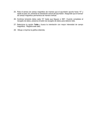 25. Rota el sensor de campo magnético de manera que el apuntador apunta hacia 15° y
    repite el paso 24, entrando la orientación actual del apuntador. Asegúrate que el sensor
    de campo magnético permanece de manera vertical.

26. Continúa tomando datos cada 15° hasta que llegues a 360°. Cuando completes el
    recogido de datos, presiona el botón de recogido de datos para detener éste.

27. Selecciona la opción Table y busca la orientación con mayor intensidad de campo
    magnético. Registra este dato.

28. Dibuja o imprime la gráfica obtenida.
 