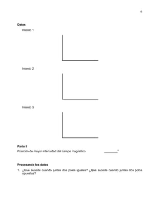 6



Datos
   Intento 1




   Intento 2




   Intento 3




Parte II
Posición de mayor intensidad del campo magnético         ________o



Procesando los datos
1. ¿Qué sucede cuando juntas dos polos iguales? ¿Qué sucede cuando juntas dos polos
   opuestos?
 