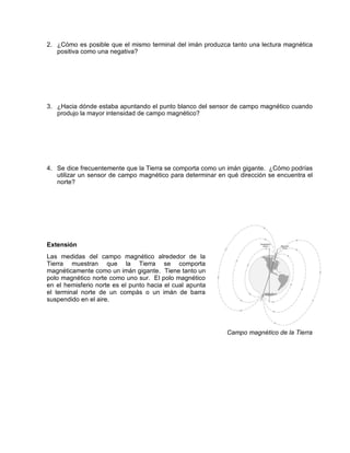 2. ¿Cómo es posible que el mismo terminal del imán produzca tanto una lectura magnética
   positiva como una negativa?




3. ¿Hacia dónde estaba apuntando el punto blanco del sensor de campo magnético cuando
   produjo la mayor intensidad de campo magnético?




4. Se dice frecuentemente que la Tierra se comporta como un imán gigante. ¿Cómo podrías
   utilizar un sensor de campo magnético para determinar en qué dirección se encuentra el
   norte?




Extensión
Las medidas del campo magnético alrededor de la
Tierra muestran que la Tierra se comporta
magnéticamente como un imán gigante. Tiene tanto un
polo magnético norte como uno sur. El polo magnético
en el hemisferio norte es el punto hacia el cual apunta
el terminal norte de un compás o un imán de barra
suspendido en el aire.




                                                            Campo magnético de la Tierra
 
