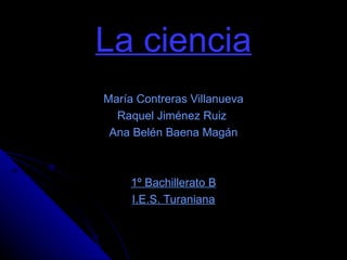 La ciencia María Contreras Villanueva Raquel Jiménez Ruiz  Ana Belén Baena Magán 1º Bachillerato B I.E.S. Turaniana 