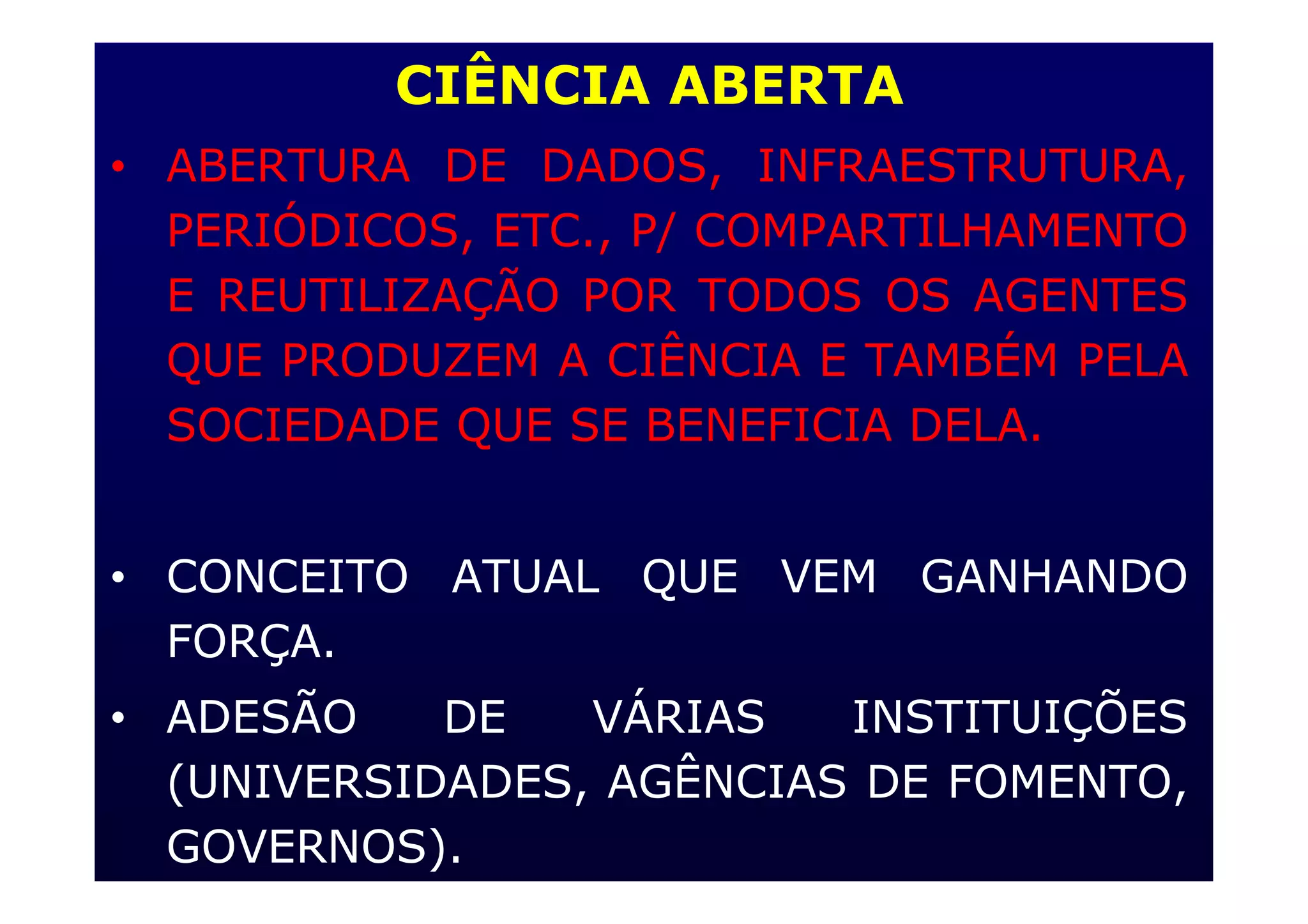 CIÊNCIA ABERTA
• ABERTURA DE DADOS, INFRAESTRUTURA,
PERIÓDICOS, ETC., P/ COMPARTILHAMENTO
E REUTILIZAÇÃO POR TODOS OS AGENTES
QUE PRODUZEM A CIÊNCIA E TAMBÉM PELA
SOCIEDADE QUE SE BENEFICIA DELA.
• CONCEITO ATUAL QUE VEM GANHANDO
FORÇA.
• ADESÃO DE VÁRIAS INSTITUIÇÕES
(UNIVERSIDADES, AGÊNCIAS DE FOMENTO,
GOVERNOS).